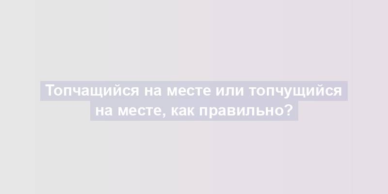 Топчащийся на месте или топчущийся на месте, как правильно?