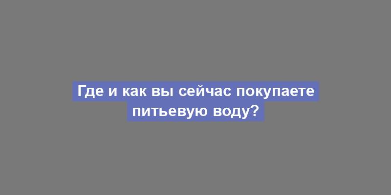 Где и как вы сейчас покупаете питьевую воду?