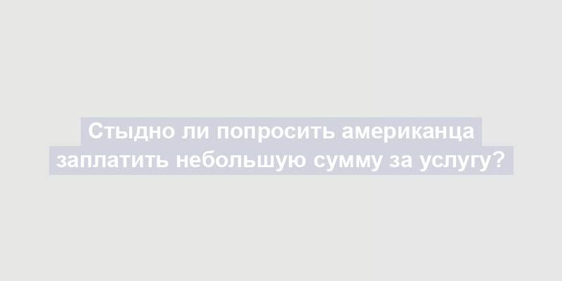 Стыдно ли попросить американца заплатить небольшую сумму за услугу?