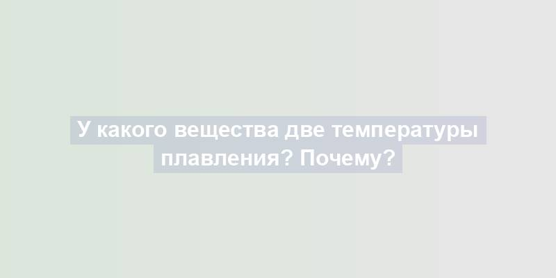 У какого вещества две температуры плавления? Почему?