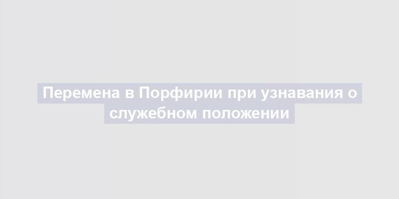 Перемена в Порфирии при узнавания о служебном положении