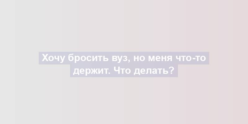 Хочу бросить вуз, но меня что-то держит. Что делать?