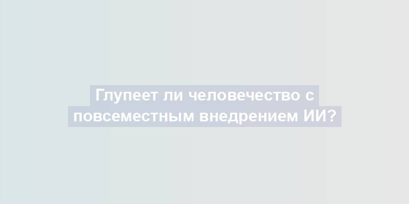 Глупеет ли человечество с повсеместным внедрением ИИ?