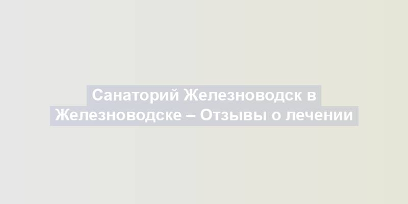 Санаторий Железноводск в Железноводске – Отзывы о лечении