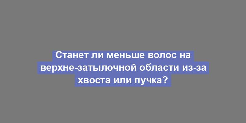 Станет ли меньше волос на верхне-затылочной области из-за хвоста или пучка?