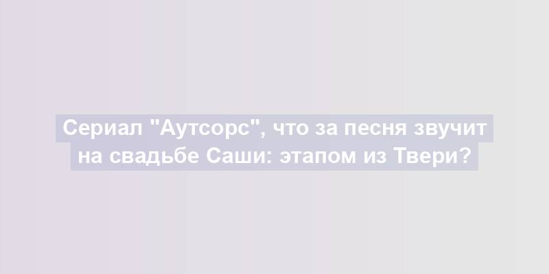 Сериал "Аутсорс", что за песня звучит на свадьбе Саши: этапом из Твери?