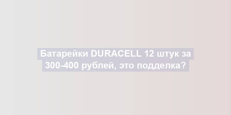 Батарейки Duracell 12 штук за 300-400 рублей, это подделка?