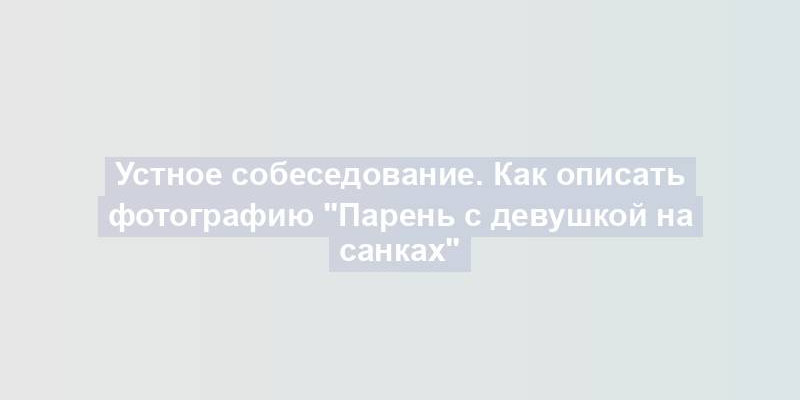 Устное собеседование. Как описать фотографию "Парень с девушкой на санках"