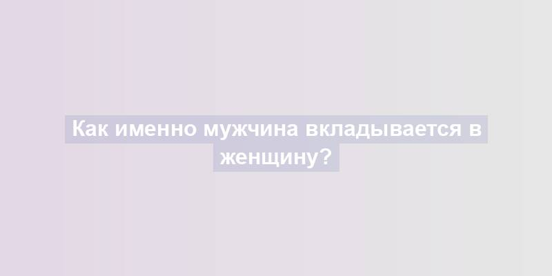 Как именно мужчина вкладывается в женщину?