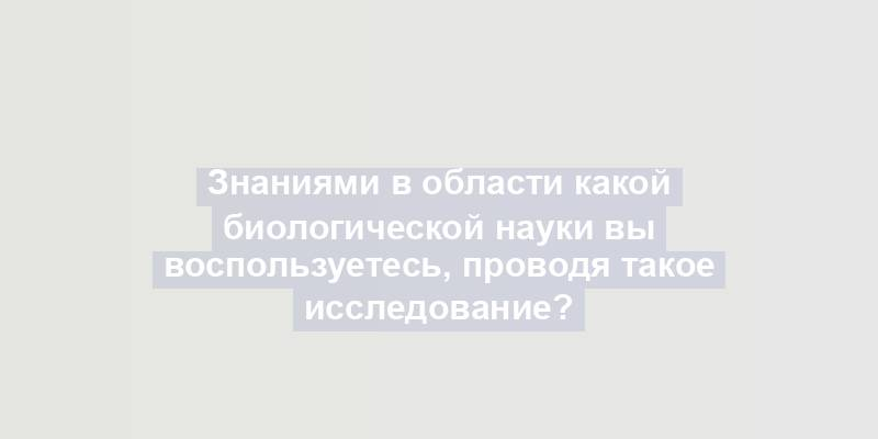 Знаниями в области какой биологической науки вы воспользуетесь, проводя такое исследование?