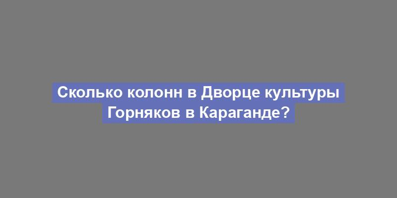 Сколько колонн в Дворце культуры Горняков в Караганде?