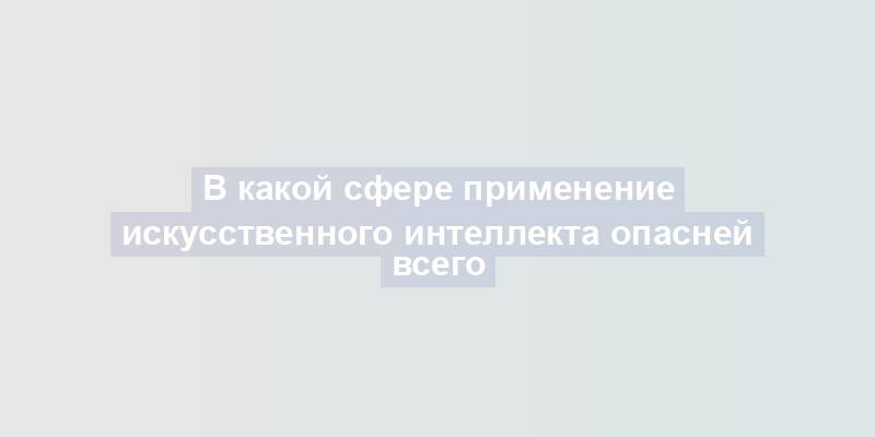 В какой сфере применение искусственного интеллекта опасней всего