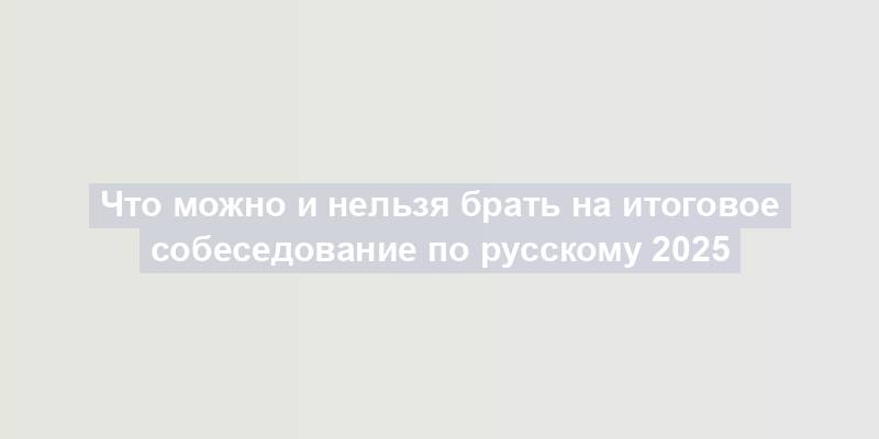 Что можно и нельзя брать на итоговое собеседование по русскому 2025