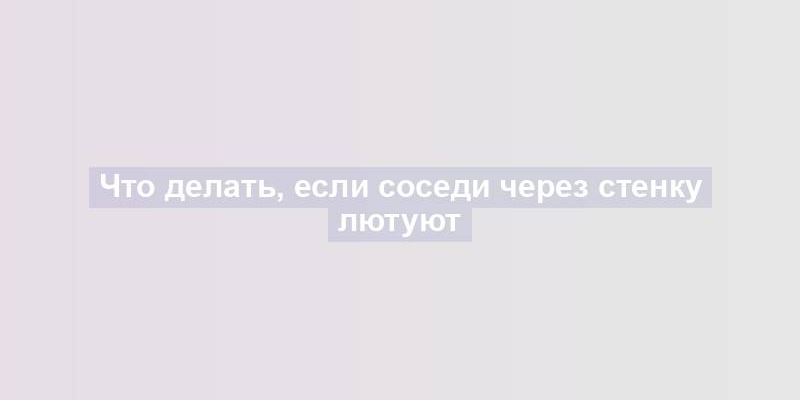 Что делать, если соседи через стенку лютуют