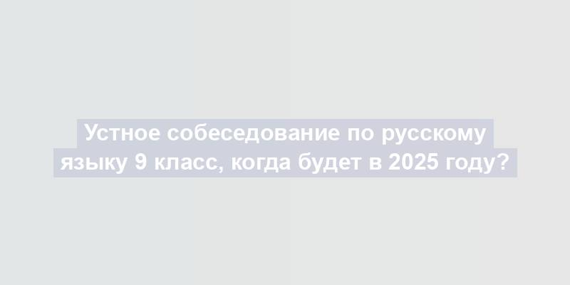 Устное собеседование по русскому языку 9 класс, когда будет в 2025 году?