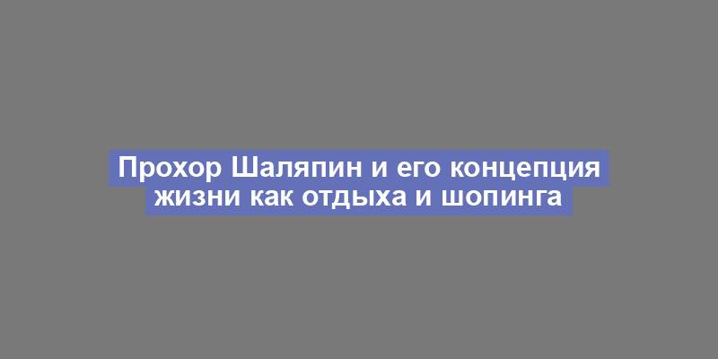 Прохор Шаляпин и его концепция жизни как отдыха и шопинга