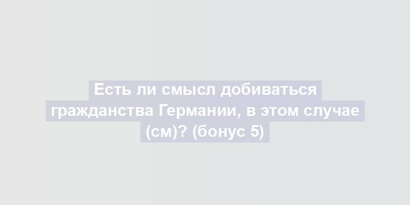 Есть ли смысл добиваться гражданства Германии, в этом случае (см)? (бонус 5)