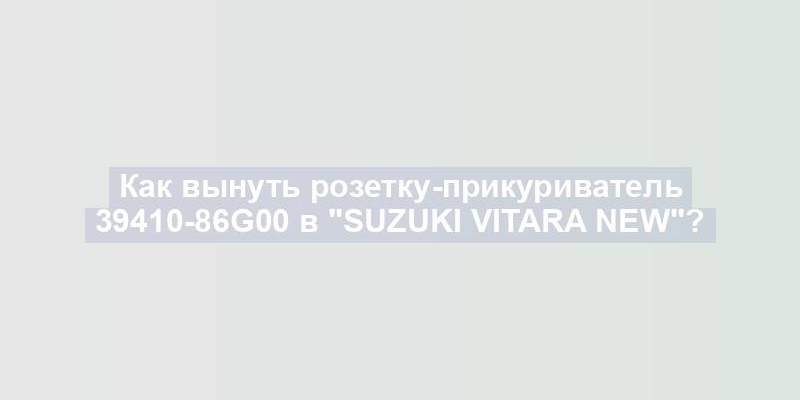 Как вынуть розетку-прикуриватель 39410-86g00 в "Suzuki Vitara New"?