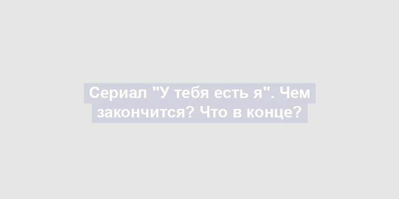 Сериал "У тебя есть я". Чем закончится? Что в конце?