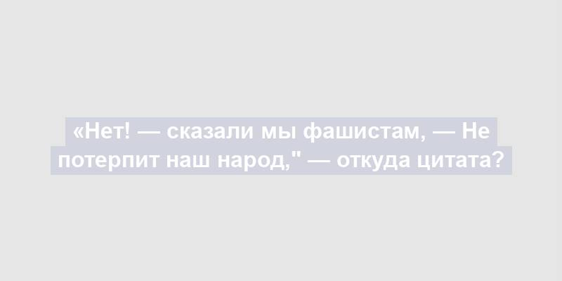 «Нет! — сказали мы фашистам, — Не потерпит наш народ," — откуда цитата?