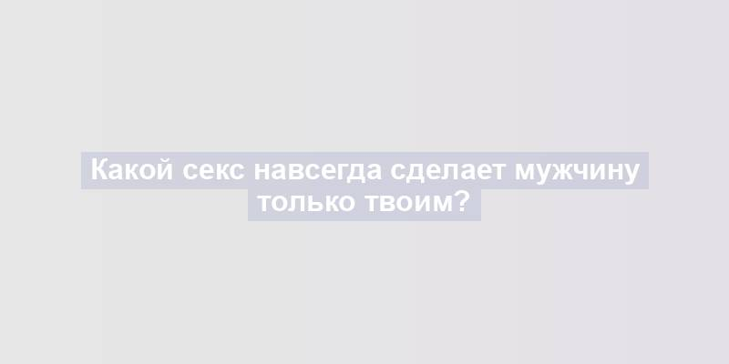 Какой секс навсегда сделает мужчину только твоим?