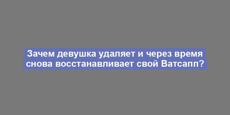 Зачем девушка удаляет и через время снова восстанавливает свой Ватсапп?