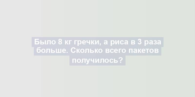 Было 8 кг гречки, а риса в 3 раза больше. Сколько всего пакетов получилось?