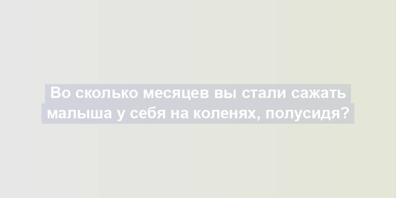 Во сколько месяцев вы стали сажать малыша у себя на коленях, полусидя?