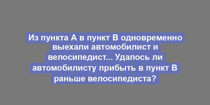 Из пункта А в пункт B одновременно выехали автомобилист и велосипедист... Удалось ли автомобилисту прибыть в пункт B раньше велосипедиста?