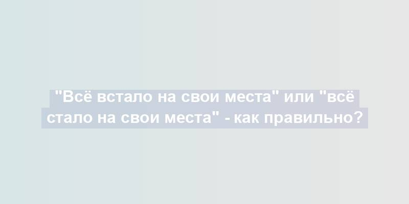 "Всё встало на свои места" или "всё стало на свои места" - как правильно?