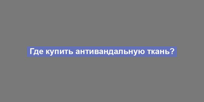 Где купить антивандальную ткань?