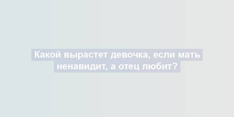 Какой вырастет девочка, если мать ненавидит, а отец любит?