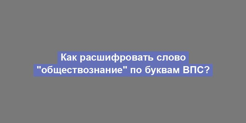 Как расшифровать слово "обществознание" по буквам ВПС?