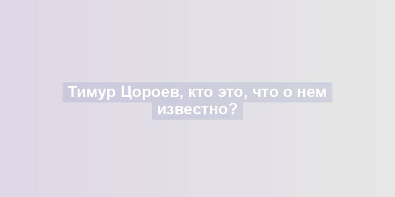 Тимур Цороев, кто это, что о нем известно?