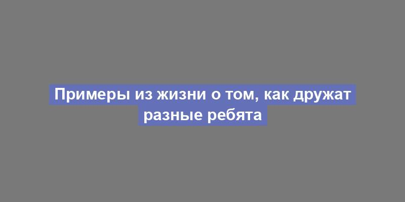 Примеры из жизни о том, как дружат разные ребята