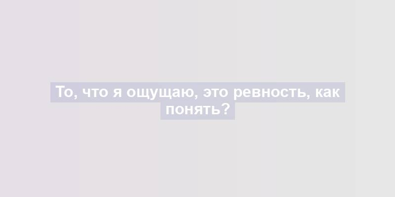 То, что я ощущаю, это ревность, как понять?