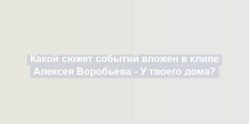 Какой сюжет событий вложен в клипе Алексея Воробьева - У твоего дома?