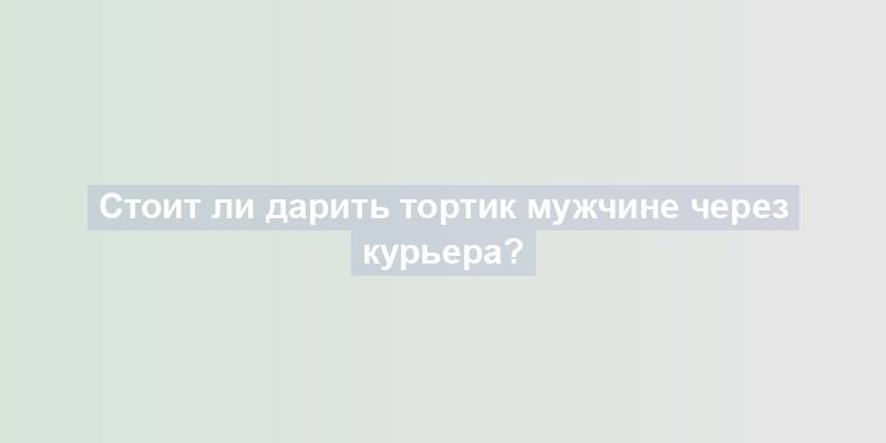 Стоит ли дарить тортик мужчине через курьера?