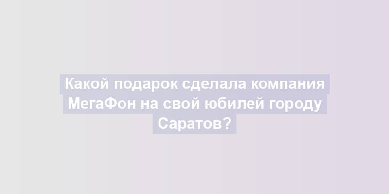 Какой подарок сделала компания МегаФон на свой юбилей городу Саратов?