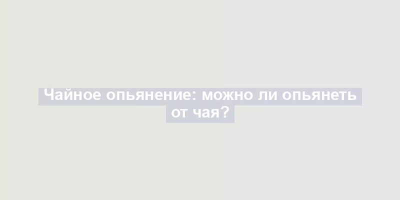 Чайное опьянение: можно ли опьянеть от чая?