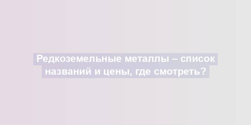 Редкоземельные металлы – список названий и цены, где смотреть?