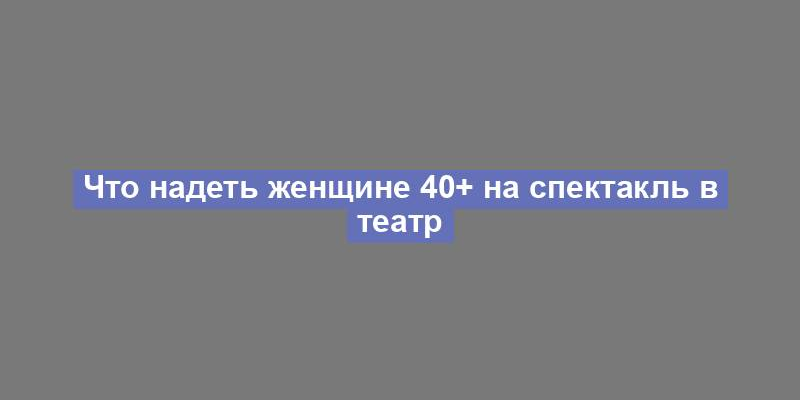 Что надеть женщине 40+ на спектакль в театр