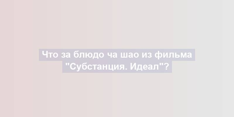 Что за блюдо ча шао из фильма "Субстанция. Идеал"?