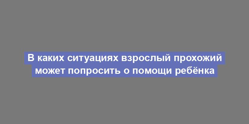 В каких ситуациях взрослый прохожий может попросить о помощи ребёнка