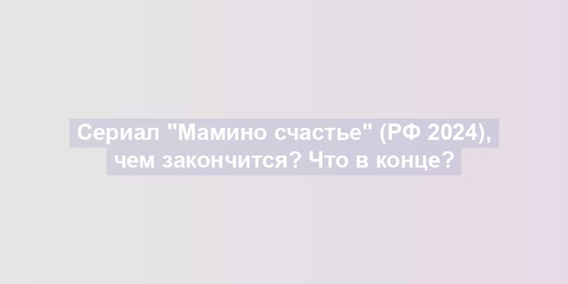 Сериал "Мамино счастье" (РФ 2024), чем закончится? Что в конце?