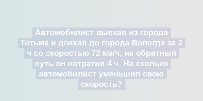 Автомобилист выехал из города Тотьма и доехал до города Вологда за 3 ч со скоростью 72 км/ч, на обратный путь он потратил 4 ч. На сколько автомобилист уменьшил свою скорость?