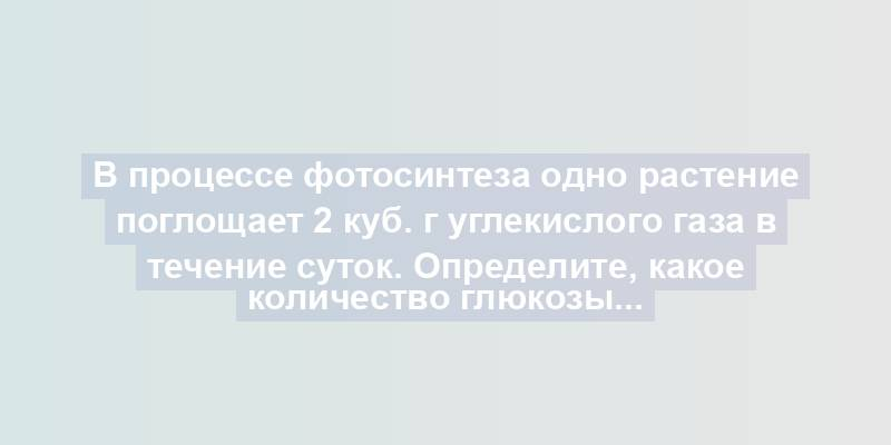 В процессе фотосинтеза одно растение поглощает 2 куб. г углекислого газа в течение суток. Определите, какое количество глюкозы...