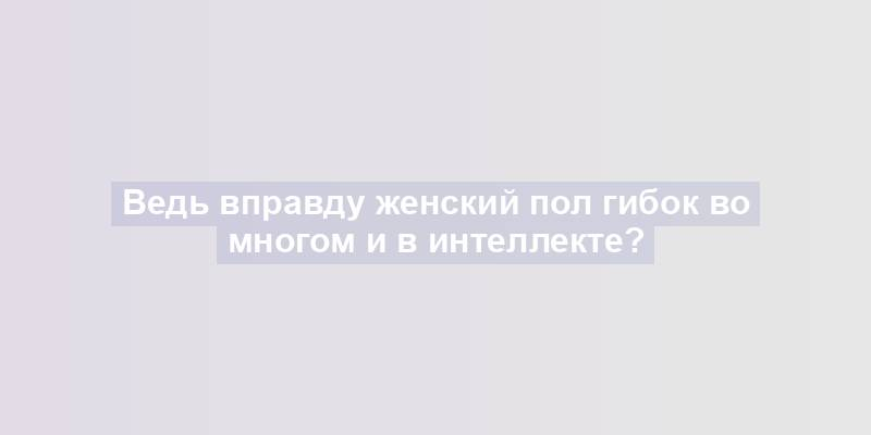 Ведь вправду женский пол гибок во многом и в интеллекте?