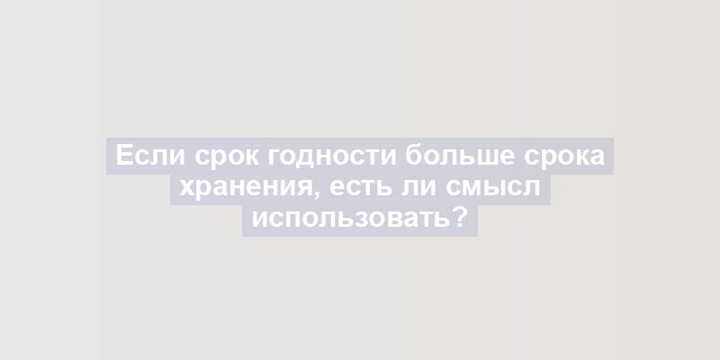 Если срок годности больше срока хранения, есть ли смысл использовать?