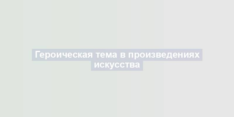 Героическая тема в произведениях искусства